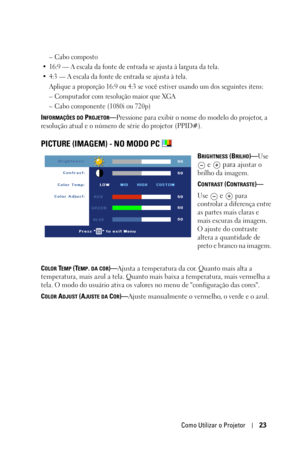 Page 257Como Utilizar o Projetor23
– Cabo composto
• 16:9 — A escala da fonte de entrada se ajusta à largura da tela.
• 4:3 — A escala da fonte de entrada se ajusta à tela.
Aplique a proporção 16:9 ou 4:3 se você estiver usando um dos seguintes itens:
– Computador com resolução maior que XGA
– Cabo componente (1080i ou 720p)
INFORMAÇÕES DO PROJETOR—Pressione para exibir o nome do modelo do projetor, a 
resolução atual e o número de sér
ie do projetor (PPID#).
PICTURE (IMAGEM) - NO MODO PC 
BRIGHTNESS...