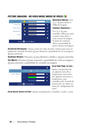 Page 25824Como Utilizar o Projetor
PICTURE (IMAGEM) - NO VIDEO MODE (MODO DE VÍDEO) 
BRIGHTNESS (BRILHO)—Use 
 e   para ajustar o 
brilho da imagem.
C
ONTRAST (CONTRASTE)—
Use 
 e   para 
controlar a diferença entre 
as partes mais claras e 
mais escuras da imagem. 
O ajuste do contraste 
altera a quantidade de 
preto e branco na imagem. 
S
ATURATION (SATURAÇÃO)—Ajuste a fonte de vídeo de preto e branco para uma cor 
totalmente saturada. Pressione   para diminuir a quantidade de cor na imagem e 
 para aumentar....
