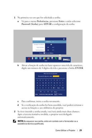 Page 263Como Utilizar o Projetor29
1Na primeira vez em que for solicitada a senha:
aVá para o menu Preferências, pressione Enter e então selecione 
Password (Senha) para AT I VA R a configuração da senha.
bAtivar a função de senha irá fazer aparecer uma tela de caracteres, 
digite um número de 4 dígitos da tela e pressione o botão 
ENTER.
cPara confirmar, insira a senha novamente. 
dSe a verificação da senha for bem-sucedida, você poderá retomar o 
acesso às funções e aos utilitários do projetor.
2Se tiver...