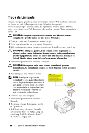 Page 27036Solução de Problemas do Projetor
Troca da Lâmpada
Troque a lâmpada quando aparecer a mensagem na tela A lâmpada está próxima 
do fim de sua vida útil em operação total. Substituição sugerida! 
www.dell.com/lamps. aparece na tela. Se o problema persistir depois da troca, 
entre em contato com a Dell. Para mais informações, consulte Entre em contato 
com a Dell.
 
CUIDADO:A lâmpada esquenta muito durante o uso. Não tente trocar a 
lâmpada até o projetor esfriar por pelo menos 30 minutos.
1Desligue o...