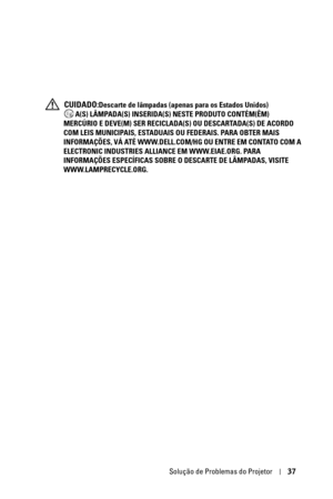 Page 271Solução de Problemas do Projetor37
 CUIDADO:Descarte de lâmpadas (apenas para os Estados Unidos)
 A(S) LÂMPADA(S) INSERIDA(S) NESTE PRODUTO CONTÉM(ÊM) 
MERCÚRIO E DEVE(M) SER RECICLADA(S) OU DESCARTADA(S) DE ACORDO 
COM LEIS MUNICIPAIS, ESTADUAIS OU FEDERAIS. PARA OBTER MAIS 
INFORMAÇÕES, VÁ ATÉ WWW.DELL.COM/HG OU ENTRE EM CONTATO COM A 
ELECTRONIC INDUSTRIES ALLIANCE EM WWW.EIAE.ORG. PARA 
INFORMAÇÕES ESPECÍFICAS SOBRE O DESCARTE DE LÂMPADAS, VISITE 
WWW.LAMPRECYCLE.ORG. 