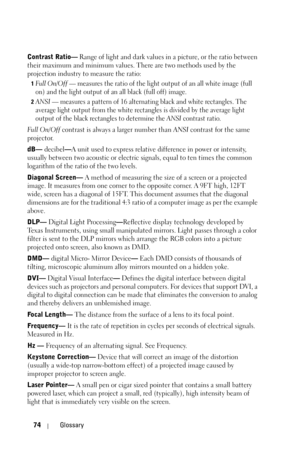 Page 7474Glossary
Contrast Ratio— Range of light and dark values in a picture, or the ratio between 
their maximum and minimum values. There are two methods used by the 
projection industry to measure the ratio:
1Full  On/Off — measures the ratio of the light output of an all white image (full 
on) and the light output of an all black (full off) image. 
2ANSI — measures a pattern of 16 alternating black and white rectangles. The 
average light output from the white rectangles is divided by the average light...