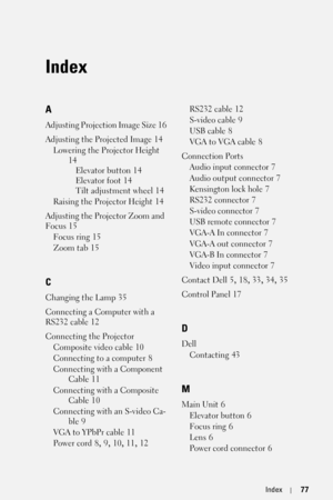Page 77FILE LOCATION:  C:\Documents and Settings\Mikan\Æ‡¦±\Coretronic\1800MP\SRC\IX.fm
DELL CONFIDENTIAL – PRELIMINARY 9/12/06
FOR PROOF ONLY
Index77
Index
A
Adjusting Projection Image Size 16
Adjusting the Projected Image
 14
Lowering the Projector Height
 
14
Elevator button
 14
Elevator foot
 14
Tilt adjustment wheel
 14
Raising the Projector Height
 14
Adjusting the Projector Zoom and 
Focus
 15
Focus ring
 15
Zoom tab
 15
C
Changing the Lamp 35
Connecting a Computer with a 
RS232 cable
 12
Connecting the...