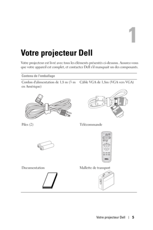 Page 83Votre projecteur Dell5
1
Votre projecteur Dell
Votre projecteur est livré avec tous les éléments présentés ci-dessous. Assurez-vous 
que votre appareil est complet, et contactez Dell sil manquait un des composants. 
Contenu de lemballage
Cordon dalimentation de 1,8 m (3 m 
en Amérique)Câble VGA de 1,8m (VGA vers VGA)
Piles (2) Télécommande
Documentation Mallette de transport 