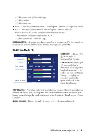 Page 105Utilisation de votre projecteur25
– Câble composant (576p/480i/480p)
–Câble S-Vidéo
–Câble composite
• 16:9 — La source dentrée est mise à l’échelle pour s’adapter à la largeur de l’écran.
• 4:3 — La source dentrée est mise à léchelle pour sadapter à lécran.
Utilisez 16:9 ou 4:3 si vous utilisez un des éléments suivants :
– Résolution dordinateur supérieure à XGA
– Câbles composant (1080i ou 720p)
INFOS PROJECTEUR—Appuyez pour faire apparaître le nom du modèle du projecteur, 
la résolution actuelle et le...