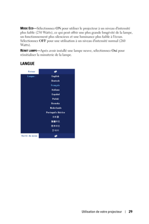 Page 109Utilisation de votre projecteur29
MODE ECO—Sélectionnez ON pour utiliser le projecteur à un niveau dintensité 
plus faible (230 Watts), ce qui peut offrir une plus grande longévité de la lampe, 
un fonctionnement plus silencieux et une luminance plus faible à lécran. 
Sélectionnez OFF pour une utilisation à un niveau dintensité normal (260 
Watts). 
R
ÉINIT LAMPE—Après avoir installé une lampe neuve, sélectionnez Oui pour 
réinitialiser la minuterie de la lampe.
LANGUE 