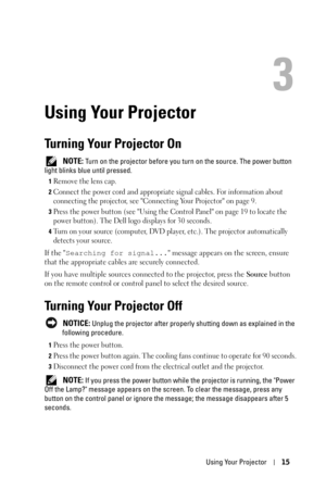 Page 15Using Your Projector15
3
Using Your Projector
Turning Your Projector On
 NOTE: Turn on the projector before you turn on the source. The power button 
light blinks blue until pressed.
1Remove the lens cap. 
2Connect the power cord and appropriate signal cables. For information about 
connecting the projector, see Connecting Your Projector on page 9. 
3Press the power button (see Using the Control Panel on page 19 to locate the 
power button). The Dell logo displays for 30 seconds.
4Turn on your source...