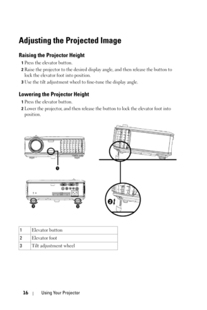 Page 1616Using Your Projector
Adjusting the Projected Image 
Raising the Projector Height 
1Press the elevator button. 
2Raise the projector to the desired display angle, and then release the button to 
lock the elevator foot into position.
3Use the tilt adjustment wheel to fine-tune the display angle.
Lowering the Projector Height 
1Press the elevator button. 
2Lower the projector, and then release the button to lock the elevator foot into 
position.
1Elevator button 
2Elevator foot 
3Tilt adjustment wheel 