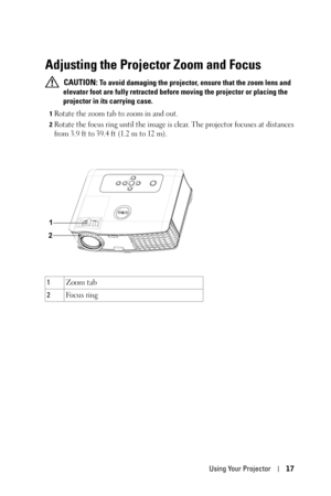 Page 17Using Your Projector17
Adjusting the Projector Zoom and Focus 
 CAUTION: To avoid damaging the projector, ensure that the zoom lens and 
elevator foot are fully retracted before moving the projector or placing the 
projector in its carrying case.
1Rotate the zoom tab to zoom in and out.
2Rotate the focus ring until the image is clear. The projector focuses at distances 
from 3.9 ft to 39.4 ft (1.2 m to 12 m).
1Zoom tab
2Fo c u s  r i n g 