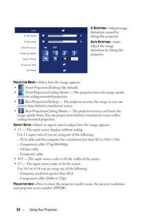 Page 2424Using Your Projector
V.  KEYSTONE—Adjust image 
distortion caused by 
tilting the projector.
A
UTO KEYSTONE—Auto 
adjust the image 
distortion by tilting the 
projector.
P
ROJECTOR MODE—Select how the image appears:
•  Front Projection-Desktop (the default). 
•  Front Projection-Ceiling Mount — The projector turns the image upside 
down for ceiling-mounted projection.
•  Rear Projection-Desktop — The projector reverses the image so you can 
project from behind a translucent screen.
•  Rear...