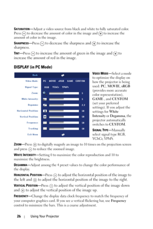 Page 2626Using Your Projector
SATURATION—Adjust a video source from black and white to fully saturated color. 
Press   to decrease the amount of color in the image and   to increase the 
amount of color in the image. 
S
HARPNESS—Press  to decrease the sharpness and   to increase the 
sharpness.
TINT—Press  to increase the amount of green in the image and   to 
increase the amount of red in the image.
DISPLAY (in PC Mode)
VIDEO MODE—Select a mode 
to optimize the display on 
how the projector is being 
used: PC,...