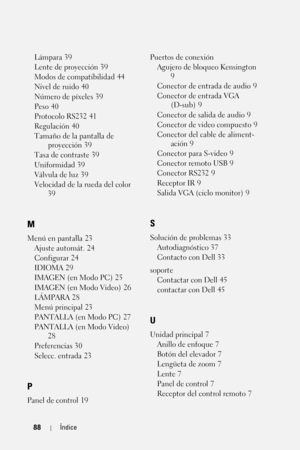 Page 25688Índice
Lámpara 39
Lente de proyección
 39
Modos de compatibilidad
 44
Nivel de ruido
 40
Número de píxeles
 39
Peso
 40
Protocolo RS232
 41
Regulación
 40
Tamaño de la pantalla de 
proyección
 39
Tasa de contraste
 39
Uniformidad
 39
Válvula de luz
 39
Velocidad de la rueda del color
 
39
M
Menú en pantalla 23
Ajuste automát.
 24
Configurar
 24
IDIOMA
 29
IMAGEN (en Modo PC)
 25
IMAGEN (en Modo Video)
 26
LÁMPARA
 28
Menú principal
 23
PANTALLA (en Modo PC)
 27
PANTALLA (en Modo Video)
 
28...