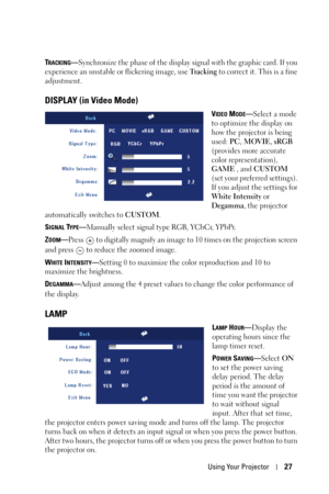 Page 27Using Your Projector27
TRACKING—Synchronize the phase of the display signal with the graphic card. If you 
experience an unstable or flickering image, use Tr a c k i n g to correct it. This is a fine 
adjustment.
DISPLAY (in Video Mode)
VIDEO MODE—Select a mode 
to optimize the display on 
how the projector is being 
used: PC, MOVIE, sRGB 
(provides more accurate 
color representation), 
GAME , and CUSTOM 
(set your preferred settings). 
If you adjust the settings for 
White Intensity or 
Degamma, the...