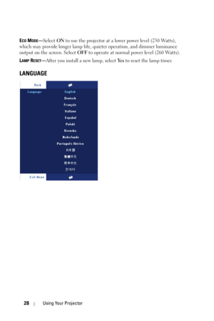 Page 2828Using Your Projector
ECO MODE—Select ON to use the projector at a lower power level (230 Watts), 
which may provide longer lamp life, quieter operation, and dimmer luminance 
output on the screen. Select OFF to operate at normal power level (260 Watts). 
L
AMP RESET—After you install a new lamp, select Ye s to reset the lamp timer.
LANGUAGE 