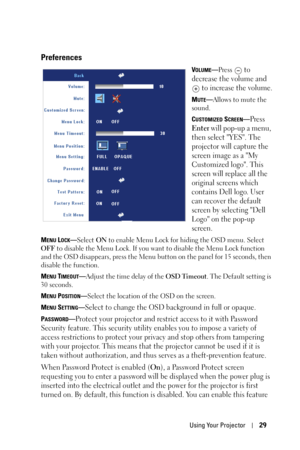 Page 29
Using Your Projector29
Preferences
VOLUME—Press  to 
decrease the volume and   to increase the volume.
MUTE—Allows to mute the 
sound.
C
USTOMIZED SCREEN—Press 
Enter will pop-up a menu, 
then select YES. The 
projector will capture the 
screen image as a My 
Customized logo. This 
screen will replace all the 
original screens which 
contains Dell logo. User 
can recover the default 
screen by selecting Dell 
Logo on the pop-up 
screen.
MENU LOCK— Select  ON to enable Menu Lock for hiding the OSD menu....