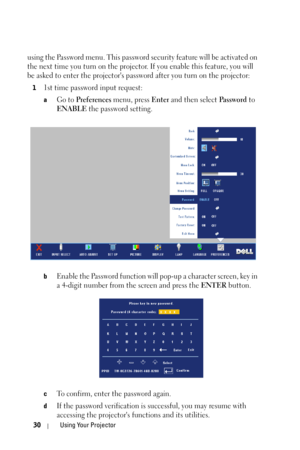 Page 3030Using Your Projector
using the Password menu. This password security feature will be activated on 
the next time you turn on the projector. If you enable this feature, you will 
be asked to enter the projectors password after you turn on the projector:
11st time password input request:
aGo to Preferences menu, press Enter and then select Pa s s w o r d to 
ENABLE the password setting.
bEnable the Password function will pop-up a character screen, key in 
a 4-digit number from the screen and press the...