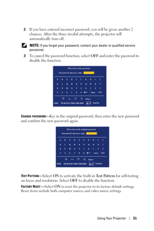 Page 31Using Your Projector31
2If you have entered incorrect password, you will be given another 2 
chances. After the three invalid attempts, the projector will 
automatically turn off.
 NOTE: If you forget your password, contact your dealer or qualified service 
personnel.
3
To cancel the password function, select OFF and enter the password to 
disable the function.
CHANGE PASSWORD—Key in the original password, then enter the new password 
and confirm the new password again.
TEST PATTERN—Select ON to activate...