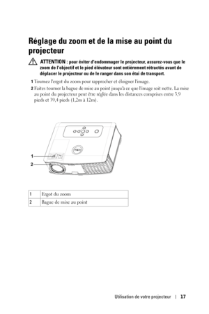 Page 97Utilisation de votre projecteur17
Réglage du zoom et de la mise au point du 
projecteur
 ATTENTION : pour éviter dendommager le projecteur, assurez-vous que le 
zoom de lobjectif et le pied élévateur sont entièrement rétractés avant de 
déplacer le projecteur ou de le ranger dans son étui de transport.
1Tournez lergot du zoom pour rapprocher et éloigner limage.
2Faites tourner la bague de mise au point jusquà ce que limage soit nette. La mise 
au point du projecteur peut être réglée dans les distances...