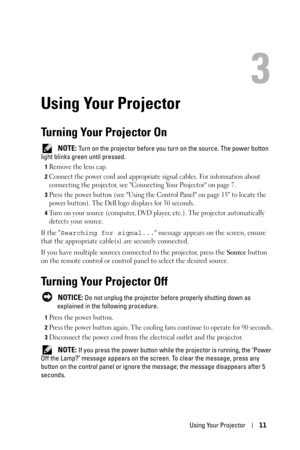 Page 11Using Your Projector11
3
Using Your Projector
Turning Your Projector On
 NOTE: Turn on the projector before you turn on the source. The power button 
light blinks green until pressed.
1Remove the lens cap. 
2Connect the power cord and appropriate signal cables. For information about 
connecting the projector, see Connecting Your Projector on page 7. 
3Press the power button (see Using the Control Panel on page 15 to locate the 
power button). The Dell logo displays for 30 seconds.
4Turn on your source...