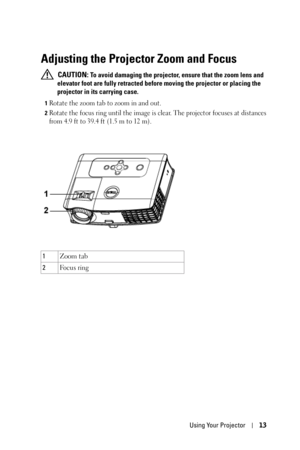 Page 13Using Your Projector13
Adjusting the Projector Zoom and Focus 
 CAUTION: To avoid damaging the projector, ensure that the zoom lens and 
elevator foot are fully retracted before moving the projector or placing the 
projector in its carrying case.
1Rotate the zoom tab to zoom in and out.
2Rotate the focus ring until the image is clear. The projector focuses at distances 
from 4.9 ft to 39.4 ft (1.5 m to 12 m).
1Zoom tab
2Fo c u s  r i n g 