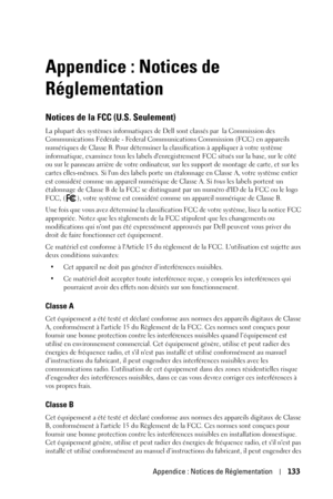 Page 133Appendice : Notices de Réglementation133
Appendice : Notices de 
Réglementation
Notices de la FCC (U.S. Seulement)
La plupart des systèmes informatiques de Dell sont classés par  la Commission des 
Communications Fédérale - Federal Communications Commission (FCC) en appareils 
numériques de Classe B. Pour déterminer la classification à appliquer à votre système 
informatique, examinez tous les labels denregistrement FCC situés sur la base, sur le côté 
ou sur le panneau arrière de votre ordinateur, sur...