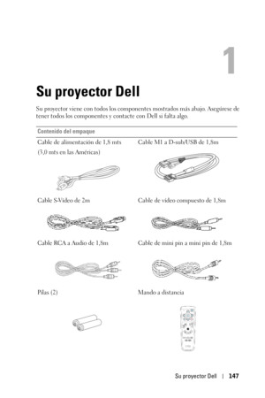 Page 147Su proyector Dell147
1
Su proyector Dell
Su proyector viene con todos los componentes mostrados más abajo. Asegúrese de 
tener todos los componentes y contacte con Dell si falta algo. 
Contenido del empaque
Cable de alimentación de 1,8 mts 
(3,0 mts en las Américas) Cable M1 a D-sub/USB de 1,8m
Cable S-Vídeo de 2m Cable de vídeo compuesto de 1,8m
Cable RCA a Audio de 1,8m Cable de  mini pin a mini pin de 1,8m
Pilas (2) Mando a distancia 