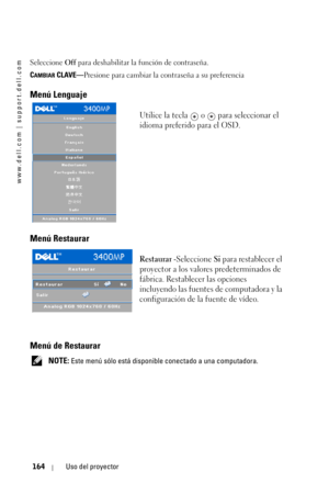 Page 164www.dell.com | support.dell.com
164Uso del proyector
Seleccione Off para deshabilitar la función de contraseña.
C
AMBIAR CLAVE—Presione para cambiar la contraseña a su preferencia
Menú Lenguaje
Utilice la tecla   o   para seleccionar el 
idioma preferido para el OSD. 
Menú Restaurar 
Restaurar -Seleccione Si para restablecer el 
proyector a los valores predeterminados de 
fábrica. Restablecer las opciones 
incluyendo las fuentes de computadora y la 
configuración de la fuente de vídeo.
Menú de Restaurar...