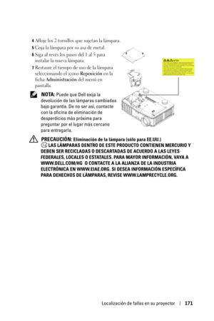 Page 171Localización de fallas en su proyector171
4Afloje los 2 tornillos que sujetan la lámpara. 
5Coja la lámpara por su asa de metal.
6Siga al revés los pasos del 1 al 5 para 
instalar la nueva lámpara.
7Restaure el tiempo de uso de la lámpara 
seleccionando el icono 
Reposición en la 
ficha 
Administración del menú en 
pantalla.
 NOTA: Puede que Dell exija la 
devolución de las lámparas cambiadas 
bajo garantía. De no ser así, contacte 
con la oficina de eliminación de 
desperdicios más próxima para...