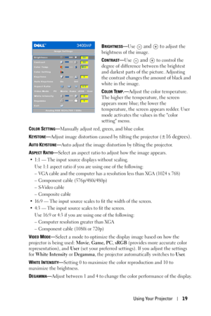 Page 19Using Your Projector19
BRIGHTNESS—Use  and   to adjust the 
brightness of the image.
C
ONTRAST—Use  and   to control the 
degree of difference between the brightest 
and darkest parts of the picture. Adjusting 
the contrast changes the amount of black and 
white in the image. 
C
OLOR TEMP.—Adjust the color temperature. 
The higher the temperature, the screen 
appears more blue; the lower the 
temperature, the screen appears redder. User 
mode activates the values in the color 
setting menu. 
C
OLOR...