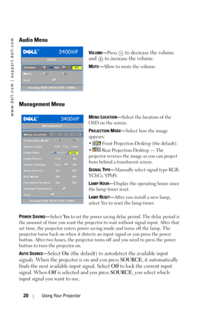 Page 20www.dell.com | support.dell.com
20Using Your Projector
Audio Menu
VOLUME—Press  to decrease the volume 
and   to increase the volume.
MUTE—Allow to mute the volume.
Management Menu
MENU LOCATION—Select the location of the 
OSD on the screen.
P
ROJECTION MODE—Select how the image 
appears:
•  Front Projection-Desktop (the default). 
•  Rear Projection-Desktop — The 
projector reverses the image so you can project 
from behind a translucent screen.
SIGNAL TYPE—Manually select signal type RGB, 
YCbCr,...