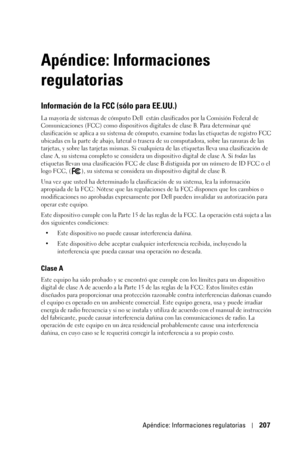 Page 207Apéndice: Informaciones regulatorias207
Apéndice: Informaciones 
regulatorias
Información de la FCC (sólo para EE.UU.)
La mayoría de sistemas de cómputo Dell  están clasificados por la Comisión Federal de 
Comunicaciones (FCC) como dispositivos digitales de clase B. Para determinar qué 
clasificación se aplica a su sistema de cómputo, examine todas las etiquetas de registro FCC 
ubicadas en la parte de abajo, lateral o trasera de su computadora, sobre las ranuras de las 
tarjetas, y sobre las tarjetas...
