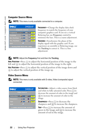 Page 22www.dell.com | support.dell.com
22Using Your Projector
Computer Source Menu
 NOTE: This menu is only available connected to a computer.
F
REQUENCY—Change the display data clock 
frequency to match the frequency of your 
computer graphics card. If you see a vertical 
flickering bar, use Frequency control to 
minimize the bars. This is a coarse adjustment. 
T
RACKING—Synchronize the phase of the 
display signal with the graphic card. If you 
experience an unstable or flickering image, use 
the Tr a c k i n...