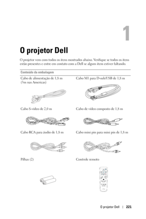 Page 221O projetor Dell221
1
O projetor Dell
O projetor vem com todos os itens mostrados abaixo. Verifique se todos os itens 
estão presentes e entre em contato com a Dell se algum item estiver faltando. 
Conteúdo da embalagem
Cabo de alimentação de 1,8 m
(3m nas Americas) Cabo M1 para D-sub/USB de 1,8 m
Cabo S-vídeo de 2,0 m Cabo de vídeo composto de 1,8 m
Cabo RCA para áudio de 1,8 m Cabo mini pin para mini pin de 1,8 m
Pilhas (2) Controle remoto 