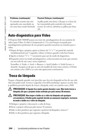 Page 244www.dell.com | support.dell.com
244Localizando problemas no seu Projetor
Auto-diagnóstico para Vídeo
O Projetor Dell 3400MP possui um teste de autodiagnóstico de seu monitor de 
vídeo (para Vídeo, S-vídeo, Componente-i). Use esta funçao avançada para 
autodiagnóstico preliminar de seu projetor quando encontrar no monitor para o 
vídeo.
1Depois de ligar o projetor, aperte os botoes de + e - no painel de controle 
simultâneamente por 3 segundos. Libere os botoes quando a tela ficar branca. 
2Aperte os...