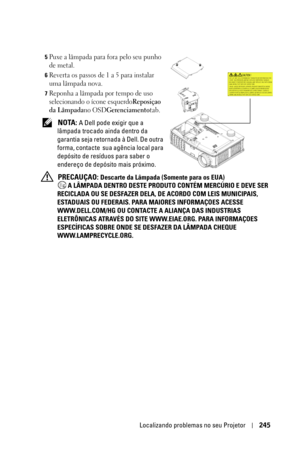 Page 245Localizando problemas no seu Projetor245
5Puxe a lâmpada para fora pelo seu punho 
de metal.
6Reverta os passos de 1 a 5 para instalar 
uma lâmpada nova.
7Reponha a lâmpada por tempo de uso 
selecionando o ícone esquerdo
Reposiçao 
da Lâmpada
no OSDGerenciamentotab.
 NOTA: A Dell pode exigir que a 
lâmpada trocado ainda dentro da 
garantia seja retornada à Dell. De outra 
forma, contacte  sua agência local para 
depósito de resíduos para saber o 
endereço de depósito mais próximo. 
 
PRECAUÇAO: Descarte...
