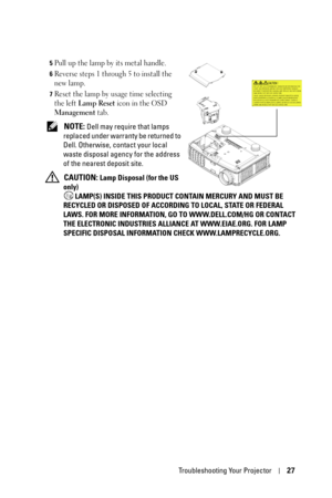 Page 27Troubleshooting Your Projector27
5Pull up the lamp by its metal handle.
6Reverse steps 1 through 5 to install the 
new lamp.
7Reset the lamp by usage time selecting 
the left 
Lamp Reset icon in the OSD 
Management tab.
 NOTE: Dell may require that lamps 
replaced under warranty be returned to 
Dell. Otherwise, contact your local 
waste disposal agency for the address 
of the nearest deposit site. 
 
CAUTION: Lamp Disposal (for the US 
only)
 LAMP(S) INSIDE THIS PRODUCT CONTAIN MERCURY AND MUST BE...