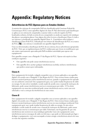 Page 285Appendix: Regulatory Notices285
Appendix: Regulatory Notices
Advertências da FCC (Apenas para os Estados Unidos)
A maioria dos sistemas de computador Dell são classificados pela Comissao Federal de 
Comunicaçao (FCC) como aparelhos digitais de classe B. Para determinar qual classificaçao 
se aplica ao seu sistema de computador, examine todos os selos de registro da FCC 
localizados embaixo, do lado ou atrás do seu computador ou ainda nos suportes de instalaçao 
das placas e nas próprias placas. Caso...