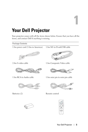 Page 5Your Dell Projector5
1
Your Dell Projector
Your projector comes with all the items shown below. Ensure that you have all the 
items, and contact Dell if anything is missing. 
Package Contents
1.8m power cord (3.0m in Americas) 1.8m M1 to D-sub/USB cable
2.0m S-video cable 1.8m Composite Video cable
1.8m RCA to Audio cable 1.8m mini pin to mini pin cable
Batteries (2) Remote control 
