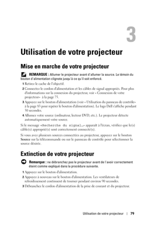 Page 79Utilisation de votre projecteur79
3
Utilisation de votre projecteur
Mise en marche de votre projecteur
 REMARQUE : Allumer le projecteur avant dallumer la source. Le témoin du 
bouton dalimentation clignote jusquà ce quil soit enfoncé.
1Retirez le cache de l’objectif. 
2Connectez le cordon dalimentation et les câbles de signal appropriés. Pour plus 
dinformations sur la connexion du projecteur, voir « Connexion de votre 
projecteur»  à la page 75. 
3Appuyez sur le bouton dalimentation (voir « Utilisation...