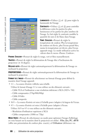 Page 88www.dell.com | support.dell.com
88Utilisation de votre projecteur
LUMINOSITÉ—Utilisez  et    pour régler la 
luminosité de limage.
C
ONTRASTE—Utilisez  et  pour contrôler 
la différence entre les parties les plus 
lumineuses et les parties les plus sombres de 
limage. Le fait régler le contraste modifie la 
quantité de noir et de blanc dans limage. 
T
EMP. COULEUR—Permet de régler la 
température de couleur. Plus la température 
de couleur est élevée, plus lécran paraît bleu, 
moins la température est...
