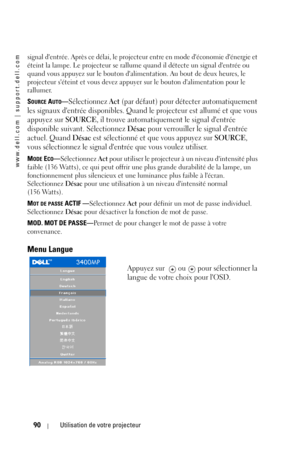 Page 90www.dell.com | support.dell.com
90Utilisation de votre projecteur
signal dentrée. Après ce délai, le projecteur entre en mode déconomie dénergie et 
éteint la lampe. Le projecteur se rallume quand il détecte un signal dentrée ou 
quand vous appuyez sur le bouton dalimentation. Au bout de deux heures, le 
projecteur séteint et vous devez appuyer sur le bouton dalimentation pour le 
rallumer. 
S
OURCE AUTO—Sélectionnez Act (par défaut) pour détecter automatiquement 
les signaux dentrée disponibles. Quand...