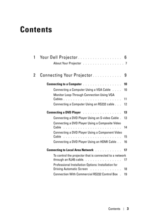 Page 3Contents3
Contents
1 Your Dell Projector. . . . . . . . . . . . . . . . . .   6
About Your Projector . . . . . . . . . . . . . . . . .  7
2 Connecting Your Projector. . . . . . . . . . . .   9
Connecting to a Computer. . . . . . . . . . . . . . . .   10
Connecting a Computer Using a VGA Cable
 . . . .   10
Monitor Loop-Through Connection Using VGA 
Cables
. . . . . . . . . . . . . . . . . . . . . . . .   11
Connecting a Computer Using an RS232 cable
. . .   12
Connecting a DVD Player
 . . . . . . . . . ....