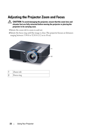 Page 2222Using Your Projector
Adjusting the Projector Zoom and Focus 
 CAUTION: To avoid damaging the projector, ensure that the zoom lens and 
elevator foot are fully retracted before moving the projector or placing the 
projector in its carrying case.
1Rotate the zoom tab to zoom in and out.
2Rotate the focus ring until the image is clear. The projector focuses at distances 
ranging between 3.94 ft to 32.81 ft (1.2 m to 10 m).
1Zoom tab
2Fo c u s  r i n g
1
2 
