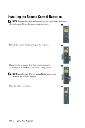 Page 3030Using Your Projector
Installing the Remote Control Batteries
 NOTE: Remove the batteries from the remote control when not in use.
1Press the tab to lift the battery compartment cover.
2Check the polarity (+/-) marking on the batteries.
3Insert the batteries and align their polarity correctly 
according to the marking in the battery compartment.
 NOTE: Avoid mixing different types of batteries or using 
new and old batteries together.
4Slip the battery cover back.
1
2
3
4 