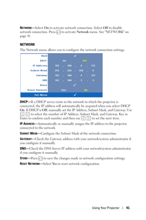 Page 41Using Your Projector41
NETWORK—Select On to activate network connection. Select Off to disable 
network connection. Press   to activate Network menu. See NETWORK on 
page 41.
NETWORK
The Network menu allows you to configure the network connection settings.
DHCP—If a DHCP server exists in the network to which the projector is 
connected, the IP address will automatically be acquired when you select DHCP 
On. If DHCP is Off, manually set the IP Address, Subnet Mask, and Gateway. Use 
   to select the...