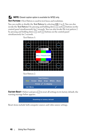 Page 4848Using Your Projector
 NOTE: Closed caption option is available for NTSC only.
TEST PATTERN—Test Pattern is used to test focus and resolution.
You can enable or disable the Te s t  Pa t t e r n by selecting Off, 1 or 2. You can also 
invoke the Te s t  Pa t t e r n  1 by pressing and holding down   and   buttons on the 
control panel simultaneously for 2 seconds. You can also invoke the test pattern 2 
by pressing and holding down   and   buttons on the control panel 
simultaneously for 2 seconds....