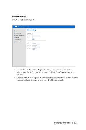 Page 51Using Your Projector51
Network Settings
See OSD section on page 41.
•Set up the Model Name, Projector Name, Location and Contact 
information (up to 21 characters for each field). Press Save to store the 
settings.
• Choose DHCP to assign an IP address to the projector from a DHCP server 
automatically, or Manual to assign an IP address manually. 