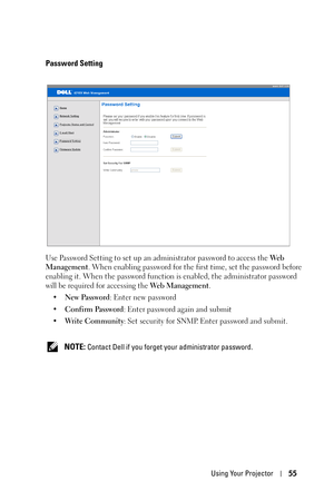 Page 55Using Your Projector55
Password Setting
Use Password Setting to set up an administrator password to access the We b  
Management. When enabling password for the first time, set the password before 
enabling it. When the password function is enabled, the administrator password 
will be required for accessing the Web Management.
•New Password: Enter new password
•Confirm Password: Enter password again and submit
•Write Community: Set security for SNMP. Enter password and submit.
 
NOTE: Contact Dell if you...