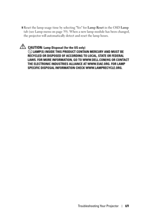 Page 69Troubleshooting Your Projector69
9Reset the lamp usage time by selecting Yes for Lamp Reset in the OSD Lamp 
tab (see Lamp menu on 
page 39). When a new lamp module has been changed, 
the projector will automatically detect and reset the lamp hours.
 CAUTION: Lamp Disposal (for the US only)
 LAMP(S) INSIDE THIS PRODUCT CONTAIN MERCURY AND MUST BE 
RECYCLED OR DISPOSED OF ACCORDING TO LOCAL, STATE OR FEDERAL 
LAWS. FOR MORE INFORMATION, GO TO WWW.DELL.COM/HG OR CONTACT 
THE ELECTRONIC INDUSTRIES ALLIANCE...