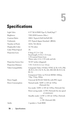 Page 7070Specifications
5
Specifications
Light Valve 0.55 XGA DMD Type X, DarkChip2™
Brightness 3500 ANSI Lumens (Max.)
Contrast Ratio 2000:1 Typical (Full On/Full Off)
Uniformity 85% Typical (Japan Standard - JBMA)
Number of Pixels 1024x 768 (XGA)
Displayable Color 16.7M colors
Color Wheel Speed 2X
Projection Lens F-Stop: F/ 2.4~2.66
Focal length, f=18.2~21.8 mm
1.2X manual Zoom Lens
Throw ratio =1.6~1.92 wide and tele
Projection Screen Size 30-307 inches (diagonal)
Projection Distance 3.94~32.81 ft (1.2 m~10...